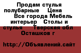 Продам стулья полубарные  › Цена ­ 13 000 - Все города Мебель, интерьер » Столы и стулья   . Тверская обл.,Осташков г.